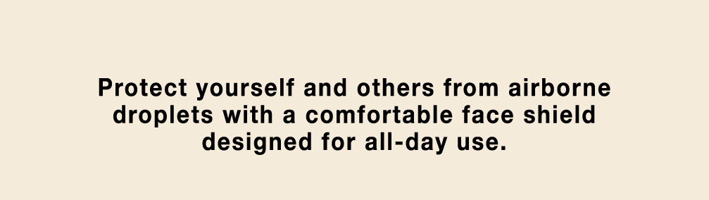 Protect yourself and others from airborne droplets witha comfortable face shield designed for all-day use.