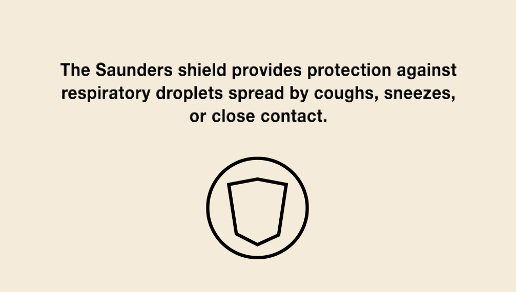 The Saunders shield provides protection against respiratory droplets spread by coughs, sneezes, or close contact.