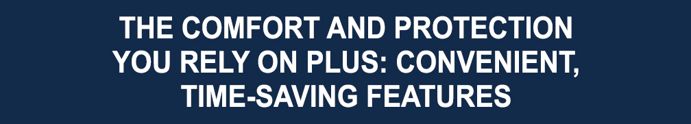 The comfort and protection you rely on PLUS: convenient, time-saving features