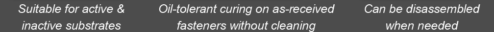 Suitable for active & inactive substrates - Oil-tolerant curing on as-received fasteners without cleaning - Can be disassembled when needed