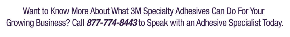 Want to know more about what 3M specialty adhesives can do for your growing business? Call 877-774-8443 to speak with an adhesive specialist today.
