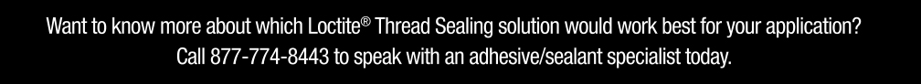 Want to know more about which Loctite Thread Sealing solution would work best for your application? Call 877-774-8443 to speak with an adhesive/sealant specialist today.