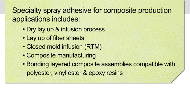 Specialty spray adhesive for composite production applications includes: • Dry lay up & infusion process • Lay up of fiber sheets • Closed mold infusion (RTM) • Composite manufacturing • Bonding layered composite assemblies compatible with polyester, vinyl ester & epoxy resins