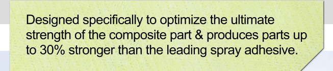 Designed specifically to optimize the ultimate strength of the composite part & produces parts up to 30% stronger than the leading spray adhesive.