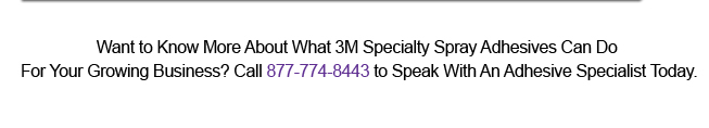 Want to Know More About What 3M Specialty Spray Adhesives Can Do For Your Growing Business? Call 877-774-8443 to Speak With An Adhesive Specialist Today.