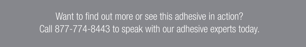 Want to find out more or see this adhesive in action? Call 877-774-8443 to speak with our adhesive experts today.
