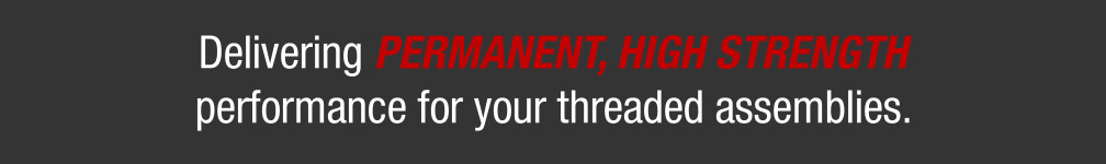 Delivering PERMANENT, HIGH STRENGTH performance for your threaded assemblies.