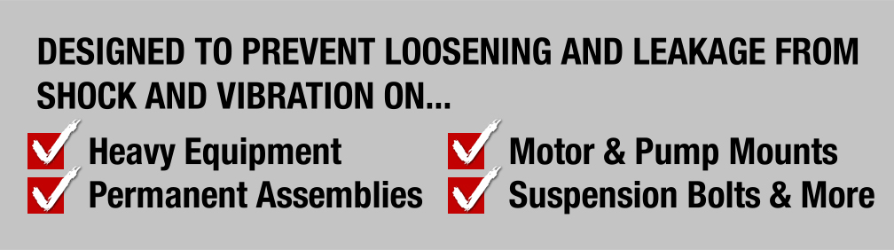 Designed to prevent loosening and leakage from shock and vibration on Heavy Equipment, Permanent Assemblies, Motor & Pump Mounts and Suspension Bolts & More