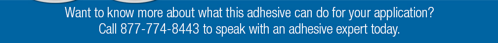 Want to know more about what this adhesive can do for your application? Call 877-774-8443 to speak with an adhesive expert today.