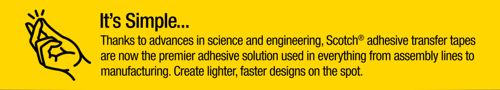 It's Simple...Thanks to advances in science and engineering, Scotch® adhesive transfer tapes are now the premier adhesive solution used in everything from assembly lines to manufacturing. Create lighter, fast designs on the spot.