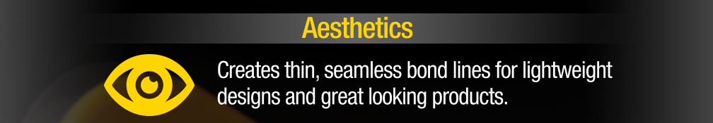 Aesthetics - Creates thin, seamless bond lines for lightweight designs and great looking products.