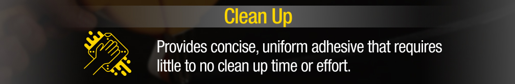Clean Up - Provides concise, uniform adhesvie that requires little to no clean up time or effort.