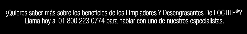 ¿Quieres saber más sobre los beneficios de los Limpiadores Y Desengrasantes De LOCTITE®? Llama hoy al 01 800 223 0774 para hablar con uno de nuestros especialistas.